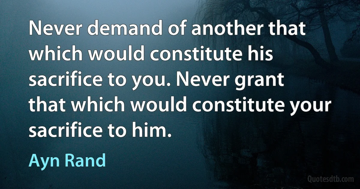 Never demand of another that which would constitute his sacrifice to you. Never grant that which would constitute your sacrifice to him. (Ayn Rand)