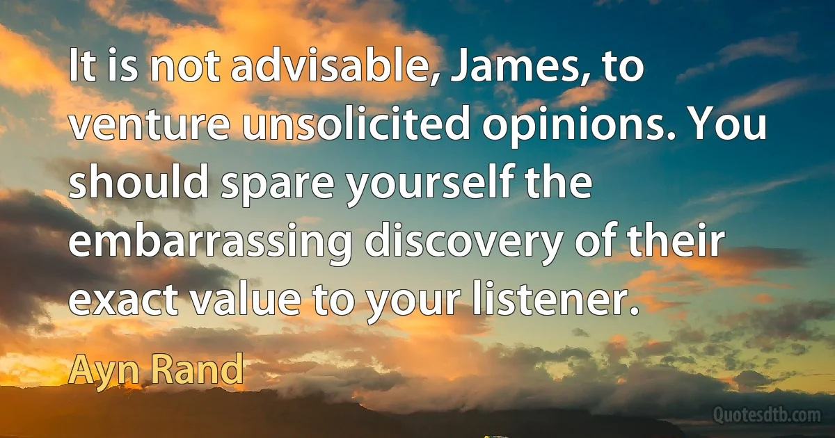 It is not advisable, James, to venture unsolicited opinions. You should spare yourself the embarrassing discovery of their exact value to your listener. (Ayn Rand)