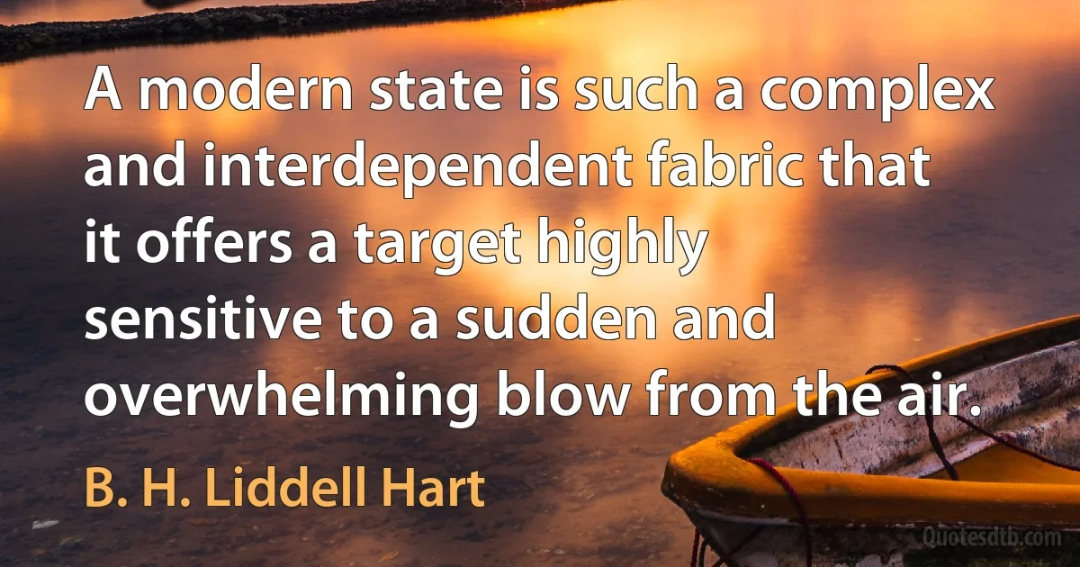 A modern state is such a complex and interdependent fabric that it offers a target highly sensitive to a sudden and overwhelming blow from the air. (B. H. Liddell Hart)