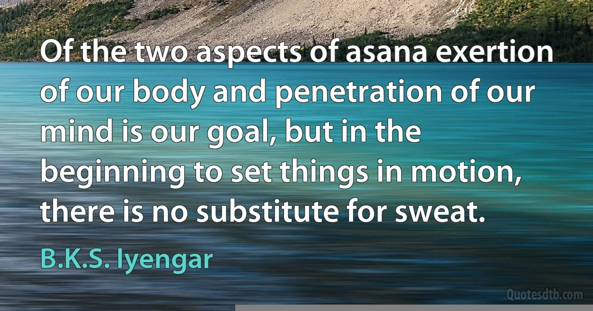 Of the two aspects of asana exertion of our body and penetration of our mind is our goal, but in the beginning to set things in motion, there is no substitute for sweat. (B.K.S. Iyengar)