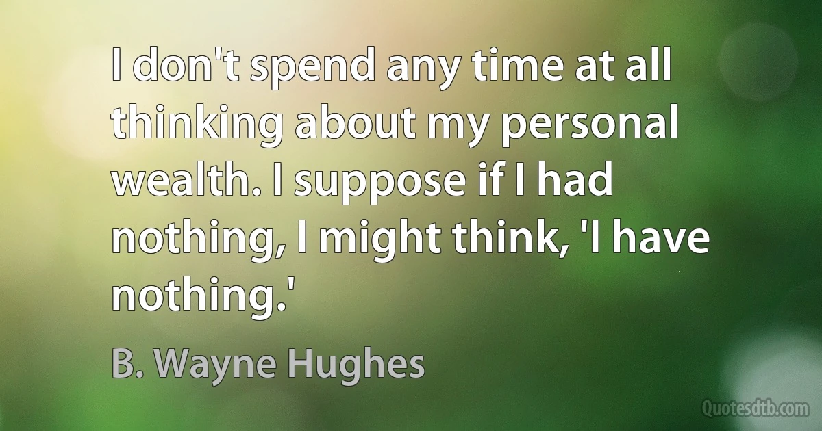 I don't spend any time at all thinking about my personal wealth. I suppose if I had nothing, I might think, 'I have nothing.' (B. Wayne Hughes)