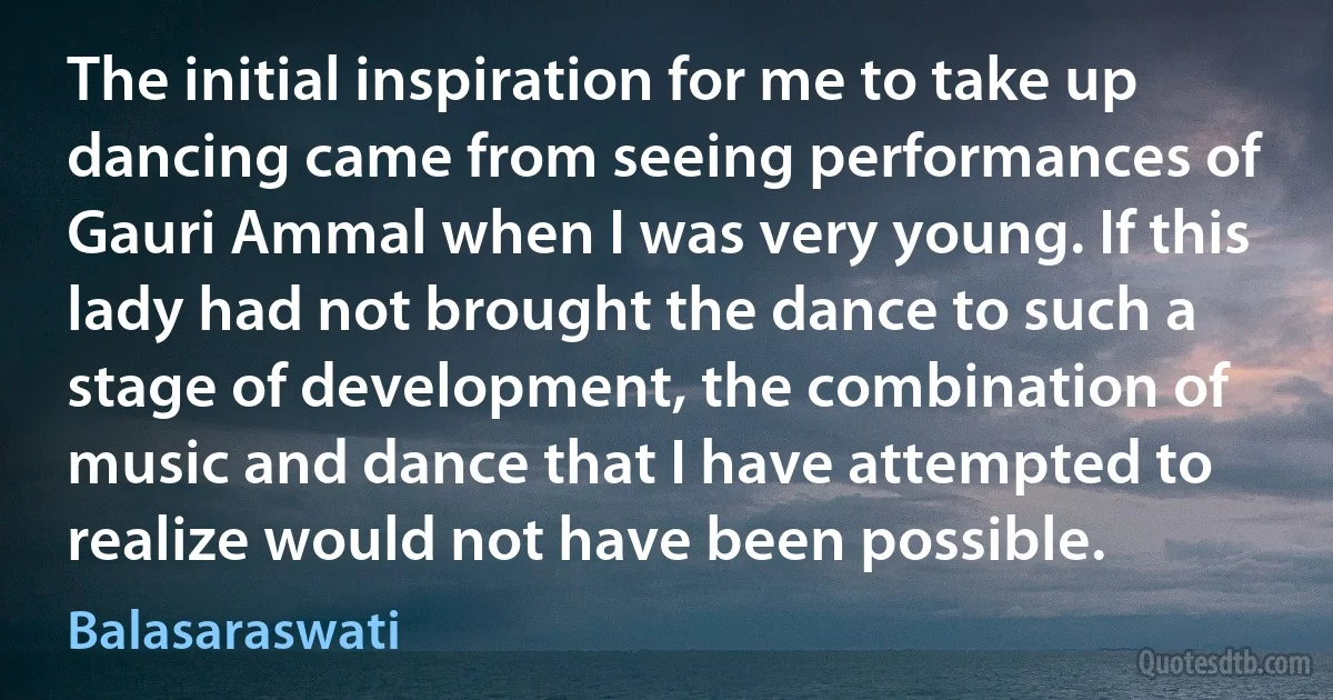 The initial inspiration for me to take up dancing came from seeing performances of Gauri Ammal when I was very young. If this lady had not brought the dance to such a stage of development, the combination of music and dance that I have attempted to realize would not have been possible. (Balasaraswati)