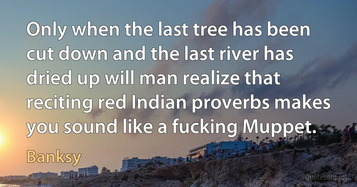 Only when the last tree has been cut down and the last river has dried up will man realize that reciting red Indian proverbs makes you sound like a fucking Muppet. (Banksy)