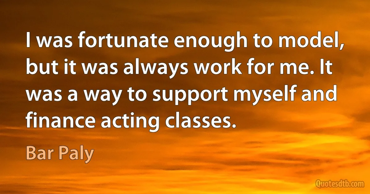 I was fortunate enough to model, but it was always work for me. It was a way to support myself and finance acting classes. (Bar Paly)