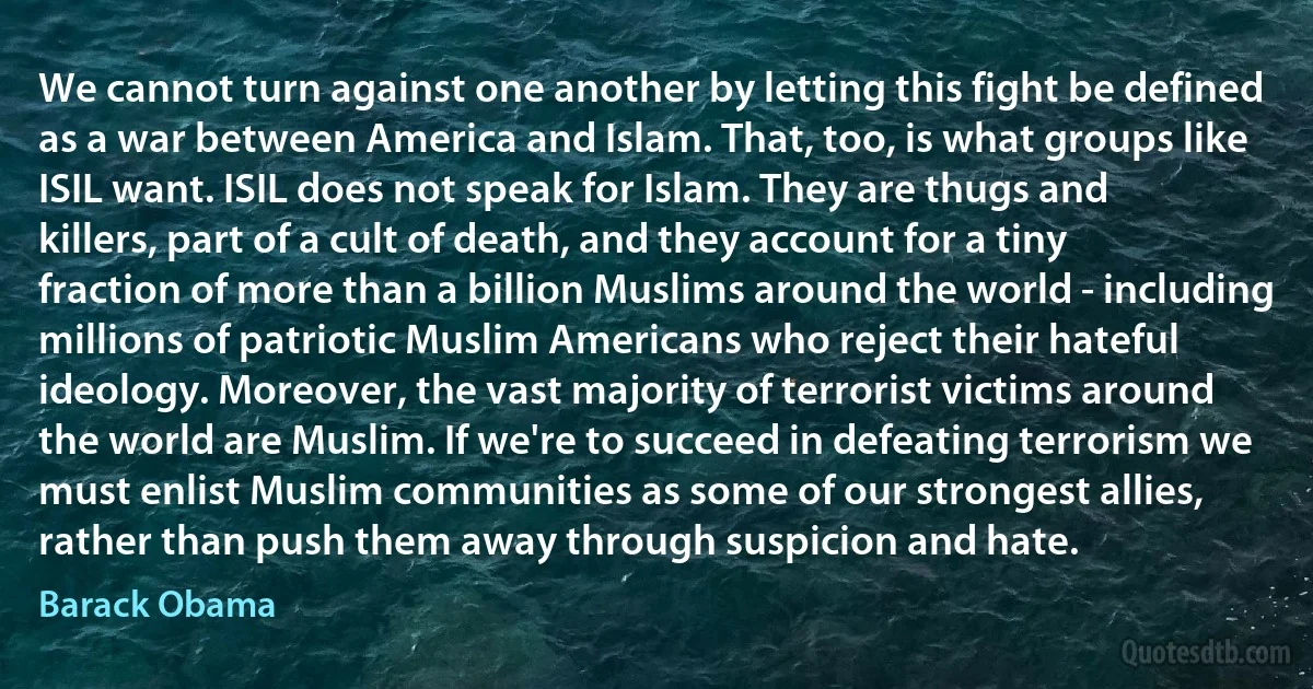 We cannot turn against one another by letting this fight be defined as a war between America and Islam. That, too, is what groups like ISIL want. ISIL does not speak for Islam. They are thugs and killers, part of a cult of death, and they account for a tiny fraction of more than a billion Muslims around the world - including millions of patriotic Muslim Americans who reject their hateful ideology. Moreover, the vast majority of terrorist victims around the world are Muslim. If we're to succeed in defeating terrorism we must enlist Muslim communities as some of our strongest allies, rather than push them away through suspicion and hate. (Barack Obama)