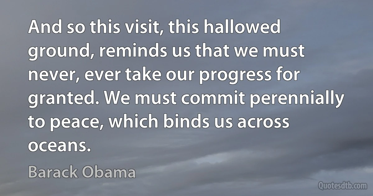 And so this visit, this hallowed ground, reminds us that we must never, ever take our progress for granted. We must commit perennially to peace, which binds us across oceans. (Barack Obama)