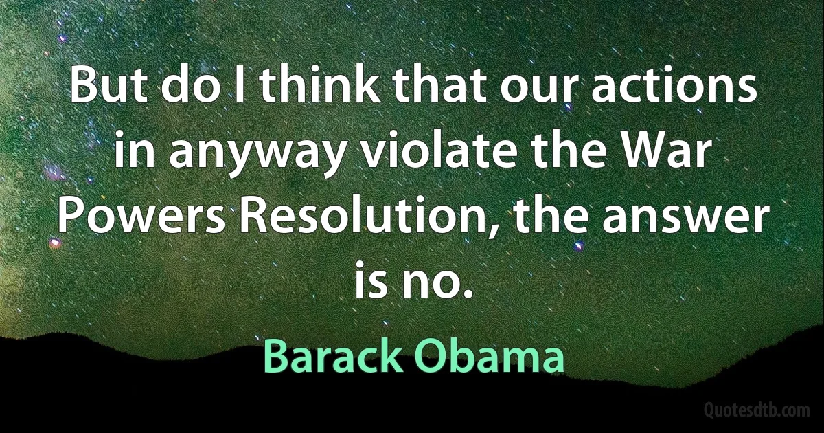 But do I think that our actions in anyway violate the War Powers Resolution, the answer is no. (Barack Obama)