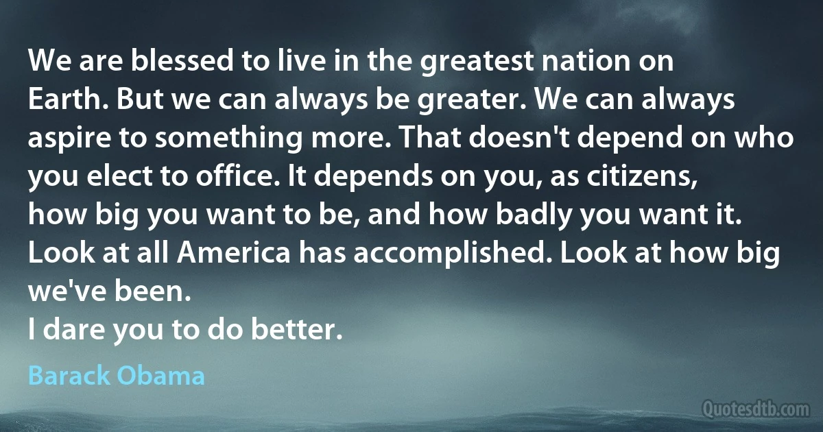 We are blessed to live in the greatest nation on Earth. But we can always be greater. We can always aspire to something more. That doesn't depend on who you elect to office. It depends on you, as citizens, how big you want to be, and how badly you want it.
Look at all America has accomplished. Look at how big we've been.
I dare you to do better. (Barack Obama)