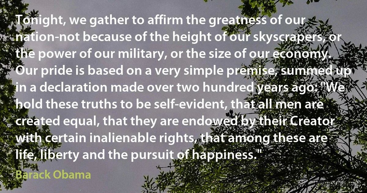 Tonight, we gather to affirm the greatness of our nation-not because of the height of our skyscrapers, or the power of our military, or the size of our economy. Our pride is based on a very simple premise, summed up in a declaration made over two hundred years ago: "We hold these truths to be self-evident, that all men are created equal, that they are endowed by their Creator with certain inalienable rights, that among these are life, liberty and the pursuit of happiness." (Barack Obama)