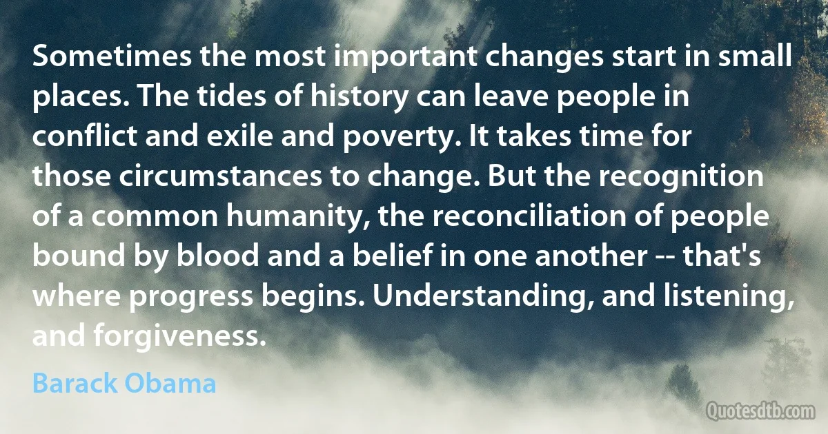 Sometimes the most important changes start in small places. The tides of history can leave people in conflict and exile and poverty. It takes time for those circumstances to change. But the recognition of a common humanity, the reconciliation of people bound by blood and a belief in one another -- that's where progress begins. Understanding, and listening, and forgiveness. (Barack Obama)