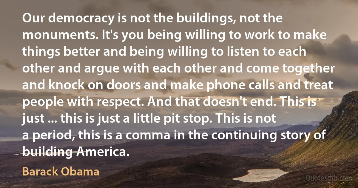 Our democracy is not the buildings, not the monuments. It's you being willing to work to make things better and being willing to listen to each other and argue with each other and come together and knock on doors and make phone calls and treat people with respect. And that doesn't end. This is just ... this is just a little pit stop. This is not a period, this is a comma in the continuing story of building America. (Barack Obama)