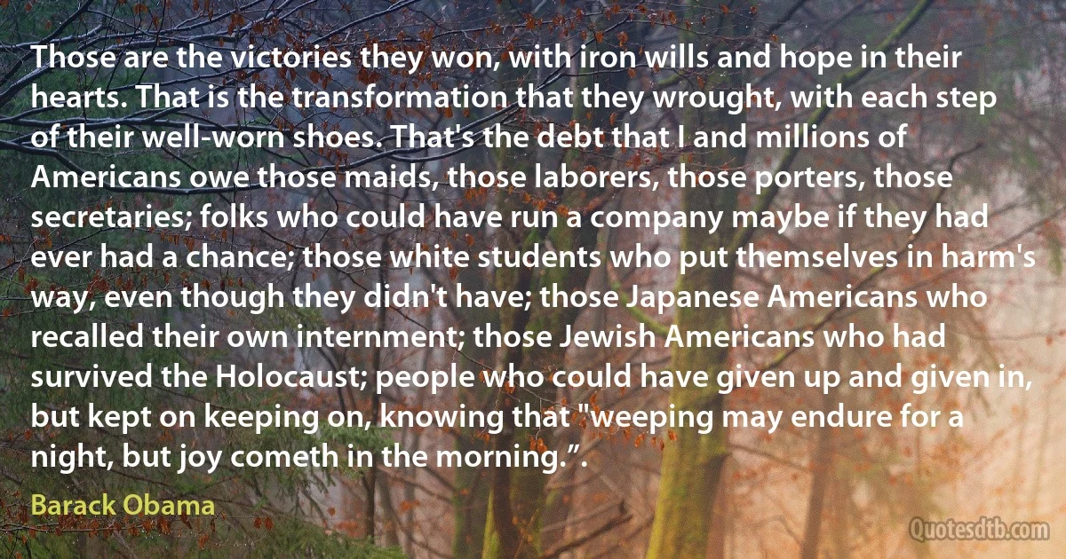 Those are the victories they won, with iron wills and hope in their hearts. That is the transformation that they wrought, with each step of their well-worn shoes. That's the debt that I and millions of Americans owe those maids, those laborers, those porters, those secretaries; folks who could have run a company maybe if they had ever had a chance; those white students who put themselves in harm's way, even though they didn't have; those Japanese Americans who recalled their own internment; those Jewish Americans who had survived the Holocaust; people who could have given up and given in, but kept on keeping on, knowing that "weeping may endure for a night, but joy cometh in the morning.”. (Barack Obama)