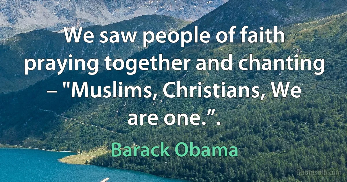 We saw people of faith praying together and chanting – "Muslims, Christians, We are one.”. (Barack Obama)