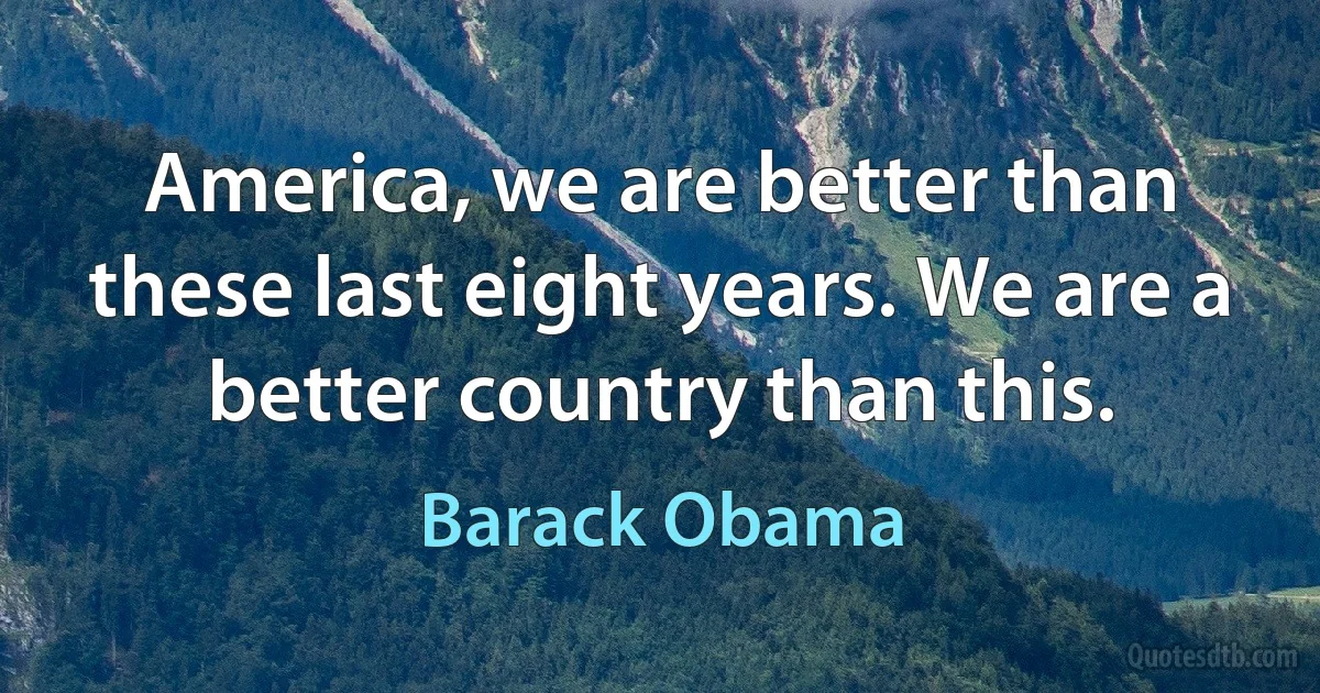 America, we are better than these last eight years. We are a better country than this. (Barack Obama)