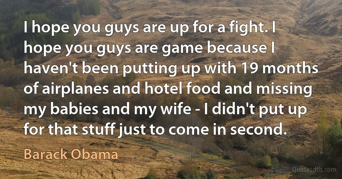 I hope you guys are up for a fight. I hope you guys are game because I haven't been putting up with 19 months of airplanes and hotel food and missing my babies and my wife - I didn't put up for that stuff just to come in second. (Barack Obama)