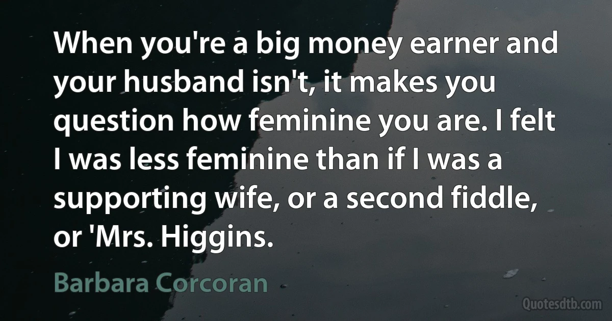 When you're a big money earner and your husband isn't, it makes you question how feminine you are. I felt I was less feminine than if I was a supporting wife, or a second fiddle, or 'Mrs. Higgins. (Barbara Corcoran)