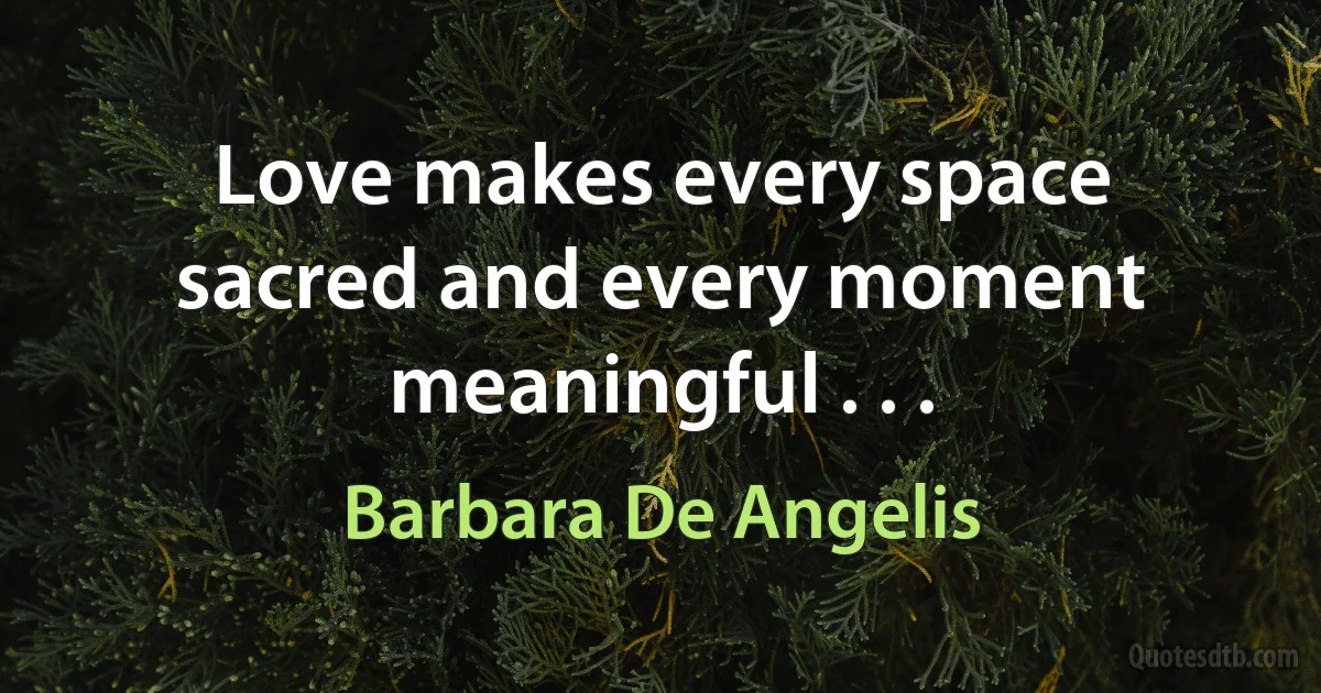 Love makes every space sacred and every moment meaningful . . . (Barbara De Angelis)