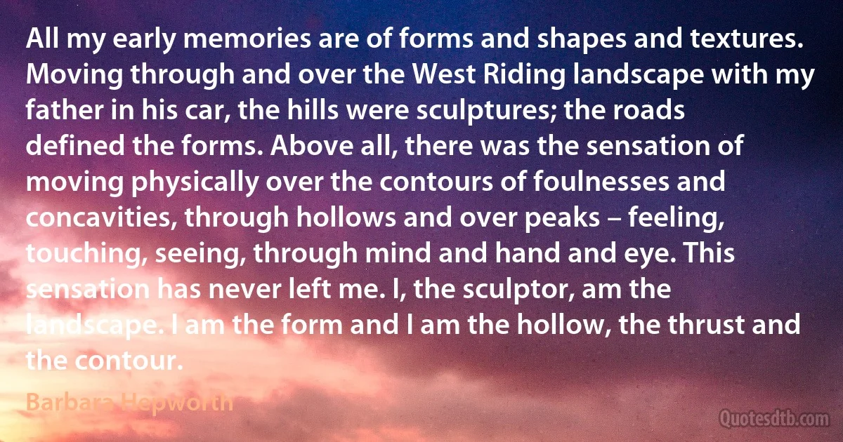 All my early memories are of forms and shapes and textures. Moving through and over the West Riding landscape with my father in his car, the hills were sculptures; the roads defined the forms. Above all, there was the sensation of moving physically over the contours of foulnesses and concavities, through hollows and over peaks – feeling, touching, seeing, through mind and hand and eye. This sensation has never left me. I, the sculptor, am the landscape. I am the form and I am the hollow, the thrust and the contour. (Barbara Hepworth)