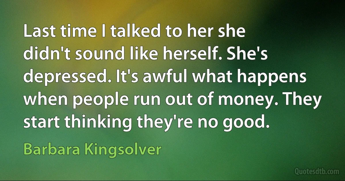 Last time I talked to her she didn't sound like herself. She's depressed. It's awful what happens when people run out of money. They start thinking they're no good. (Barbara Kingsolver)