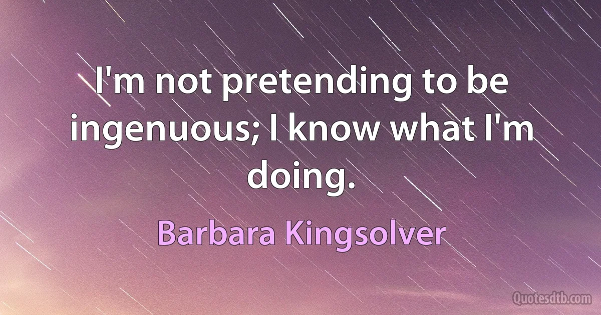 I'm not pretending to be ingenuous; I know what I'm doing. (Barbara Kingsolver)