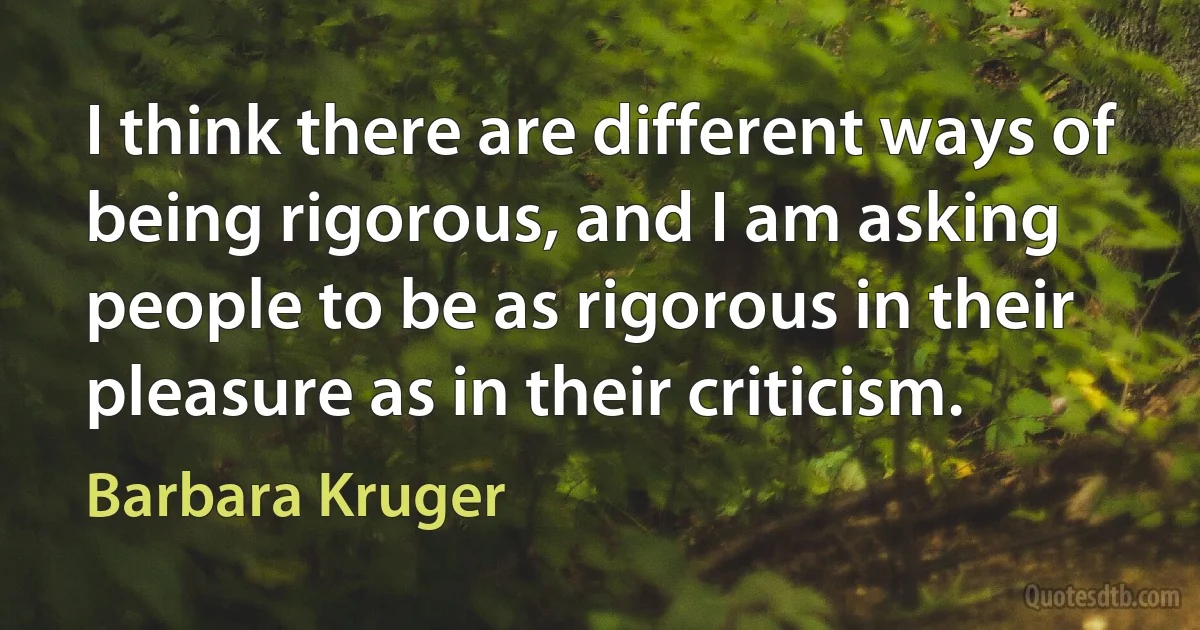 I think there are different ways of being rigorous, and I am asking people to be as rigorous in their pleasure as in their criticism. (Barbara Kruger)