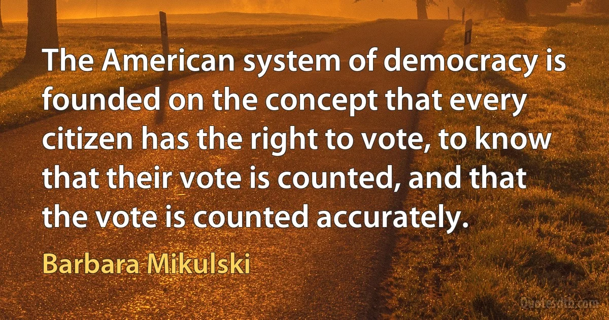 The American system of democracy is founded on the concept that every citizen has the right to vote, to know that their vote is counted, and that the vote is counted accurately. (Barbara Mikulski)