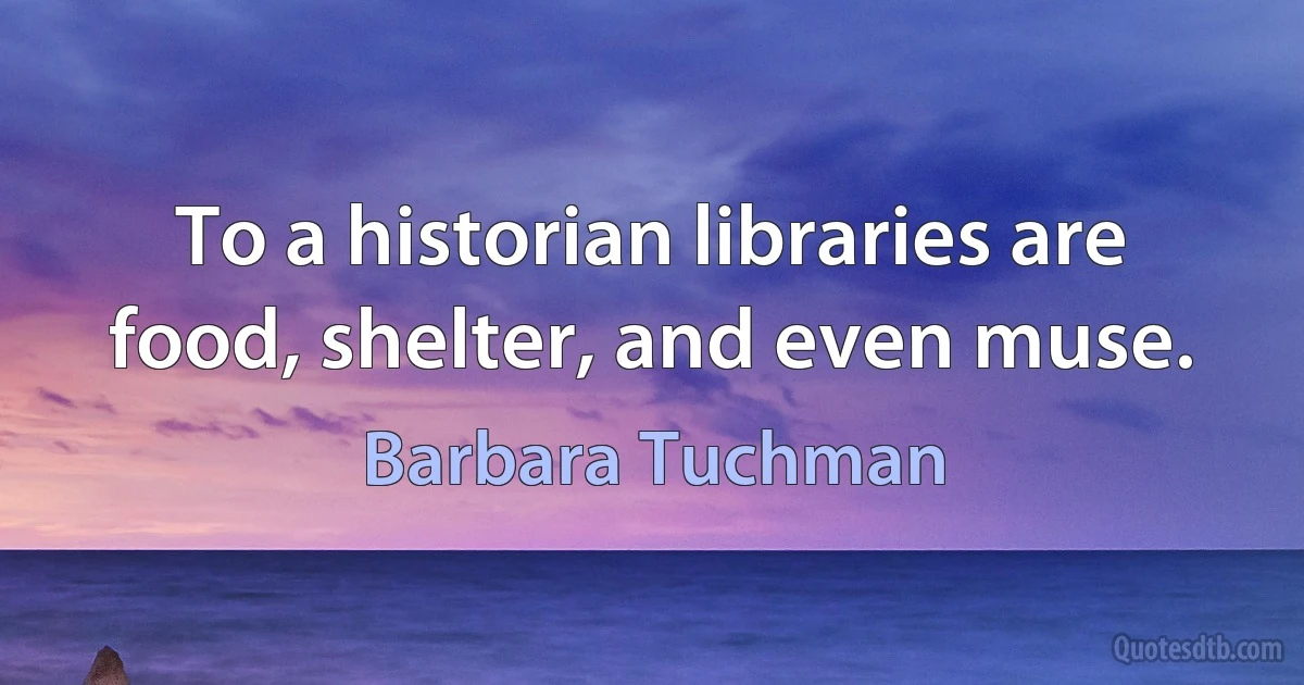 To a historian libraries are food, shelter, and even muse. (Barbara Tuchman)