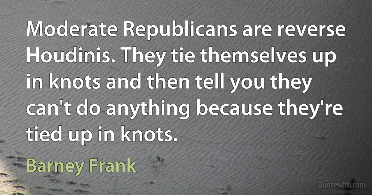 Moderate Republicans are reverse Houdinis. They tie themselves up in knots and then tell you they can't do anything because they're tied up in knots. (Barney Frank)