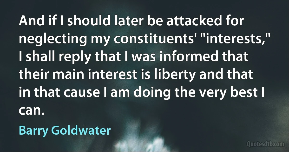 And if I should later be attacked for neglecting my constituents' "interests," I shall reply that I was informed that their main interest is liberty and that in that cause I am doing the very best I can. (Barry Goldwater)