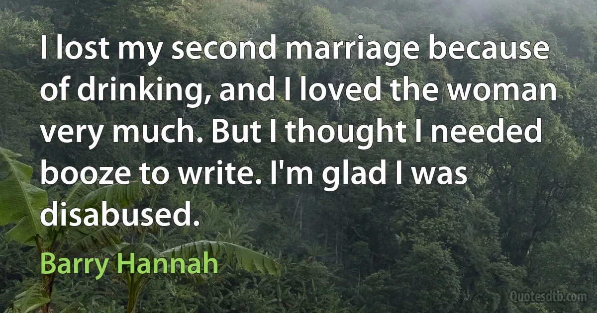 I lost my second marriage because of drinking, and I loved the woman very much. But I thought I needed booze to write. I'm glad I was disabused. (Barry Hannah)