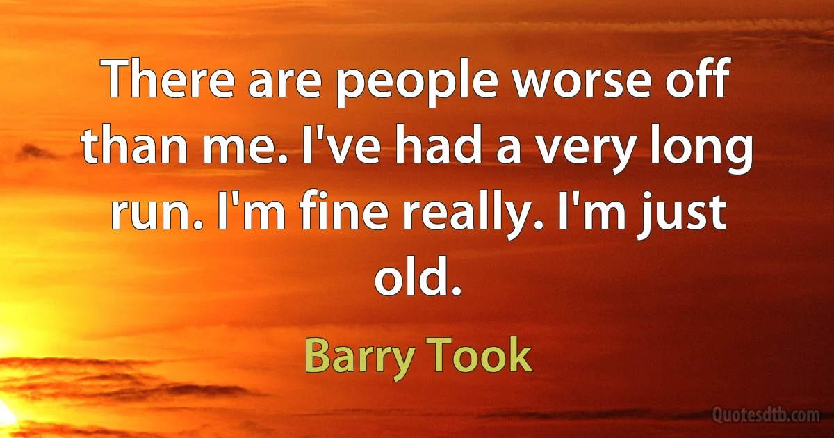 There are people worse off than me. I've had a very long run. I'm fine really. I'm just old. (Barry Took)