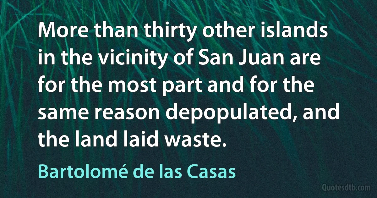 More than thirty other islands in the vicinity of San Juan are for the most part and for the same reason depopulated, and the land laid waste. (Bartolomé de las Casas)