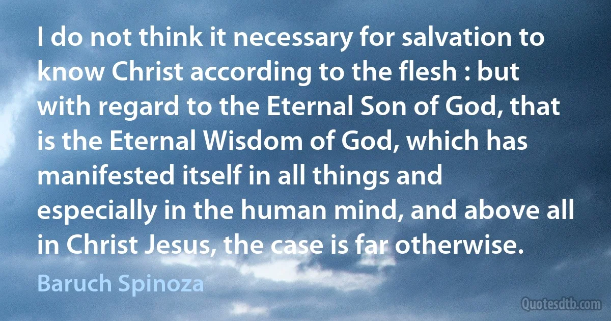 I do not think it necessary for salvation to know Christ according to the flesh : but with regard to the Eternal Son of God, that is the Eternal Wisdom of God, which has manifested itself in all things and especially in the human mind, and above all in Christ Jesus, the case is far otherwise. (Baruch Spinoza)