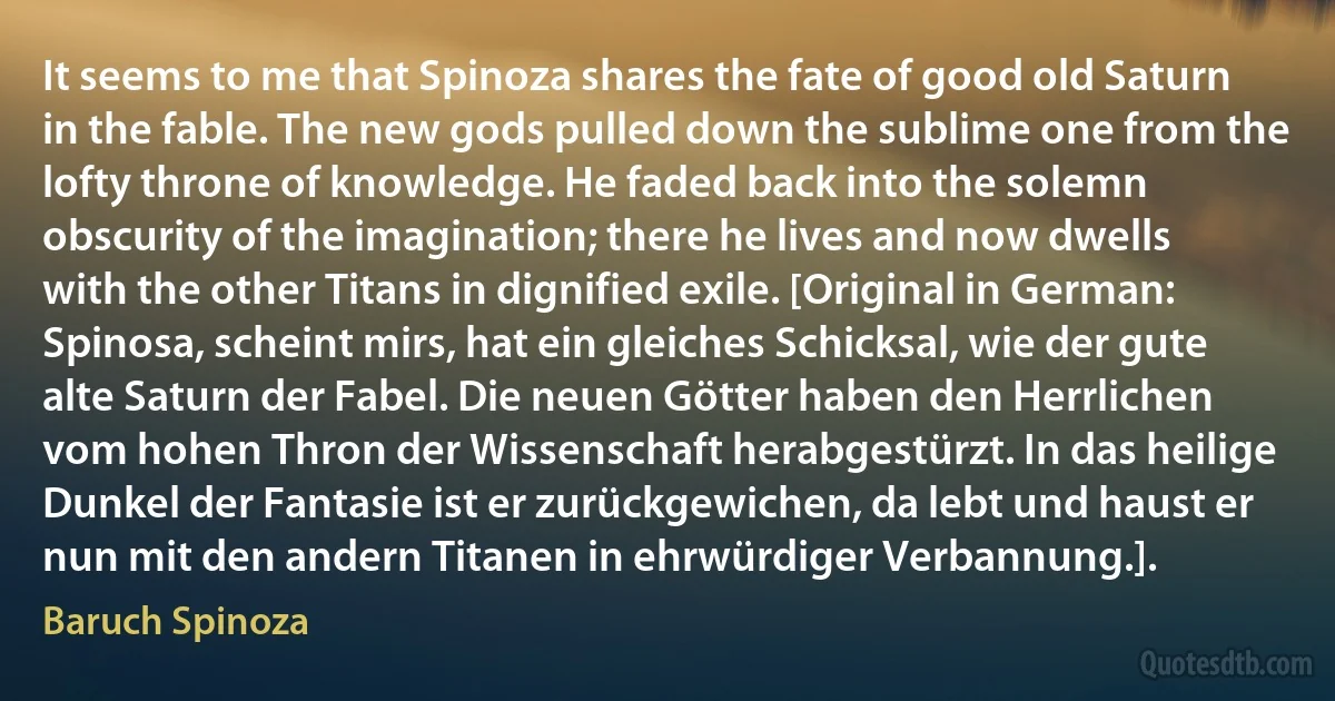 It seems to me that Spinoza shares the fate of good old Saturn in the fable. The new gods pulled down the sublime one from the lofty throne of knowledge. He faded back into the solemn obscurity of the imagination; there he lives and now dwells with the other Titans in dignified exile. [Original in German: Spinosa, scheint mirs, hat ein gleiches Schicksal, wie der gute alte Saturn der Fabel. Die neuen Götter haben den Herrlichen vom hohen Thron der Wissenschaft herabgestürzt. In das heilige Dunkel der Fantasie ist er zurückgewichen, da lebt und haust er nun mit den andern Titanen in ehrwürdiger Verbannung.]. (Baruch Spinoza)