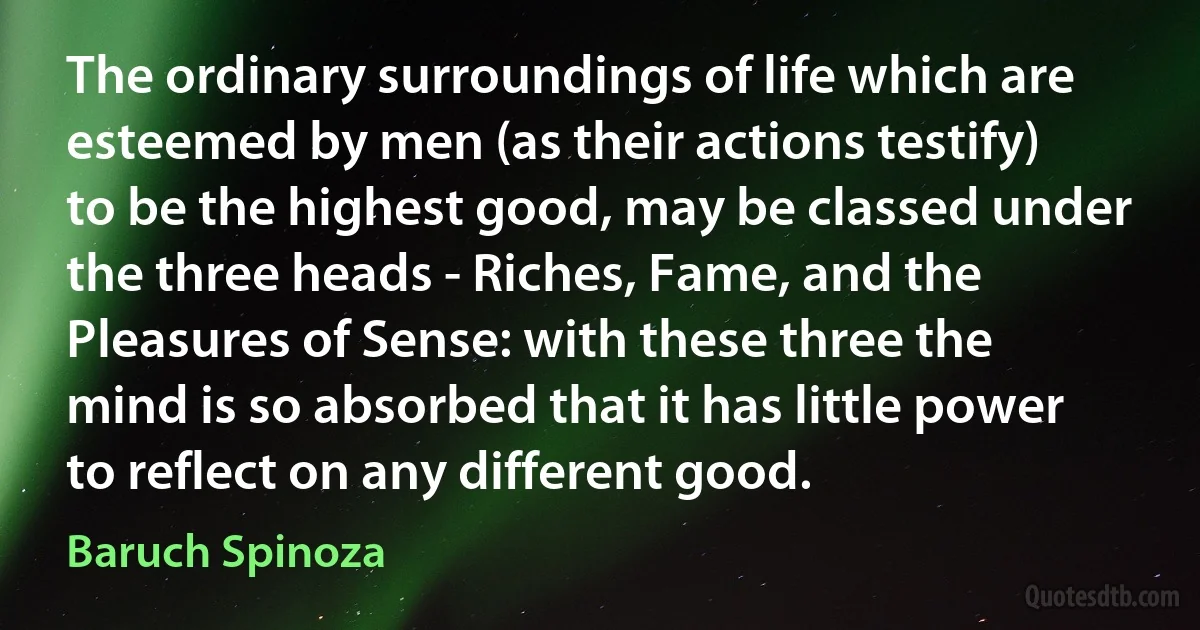 The ordinary surroundings of life which are esteemed by men (as their actions testify) to be the highest good, may be classed under the three heads - Riches, Fame, and the Pleasures of Sense: with these three the mind is so absorbed that it has little power to reflect on any different good. (Baruch Spinoza)