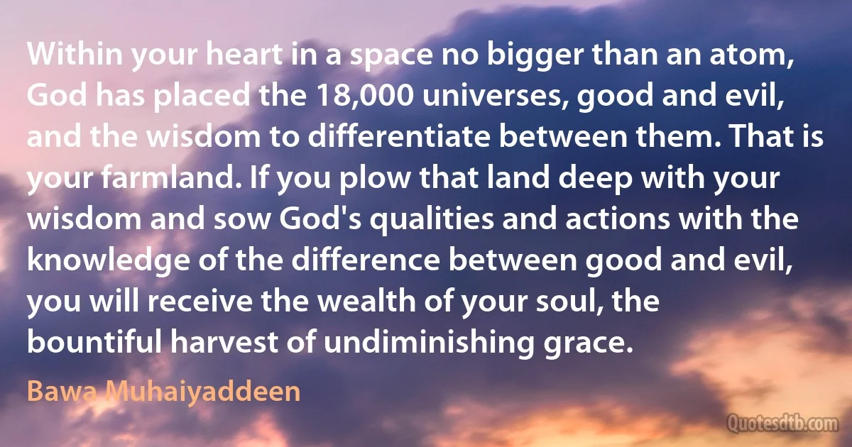 Within your heart in a space no bigger than an atom, God has placed the 18,000 universes, good and evil, and the wisdom to differentiate between them. That is your farmland. If you plow that land deep with your wisdom and sow God's qualities and actions with the knowledge of the difference between good and evil, you will receive the wealth of your soul, the bountiful harvest of undiminishing grace. (Bawa Muhaiyaddeen)