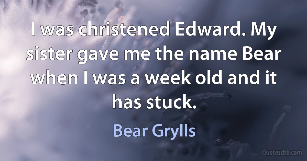 I was christened Edward. My sister gave me the name Bear when I was a week old and it has stuck. (Bear Grylls)