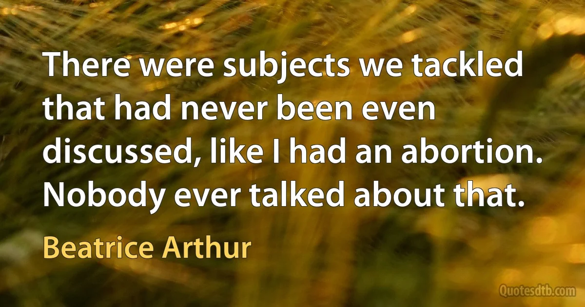 There were subjects we tackled that had never been even discussed, like I had an abortion. Nobody ever talked about that. (Beatrice Arthur)