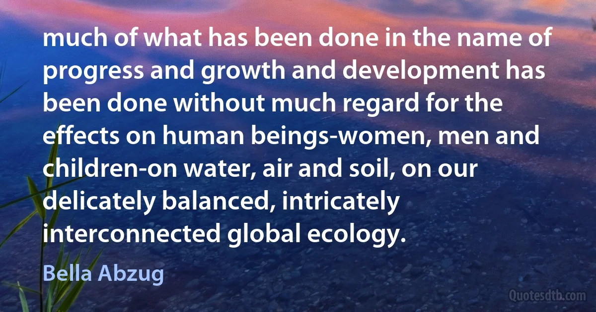 much of what has been done in the name of progress and growth and development has been done without much regard for the effects on human beings-women, men and children-on water, air and soil, on our delicately balanced, intricately interconnected global ecology. (Bella Abzug)