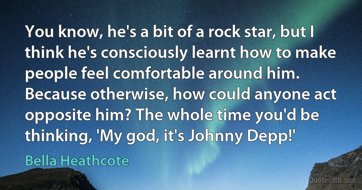 You know, he's a bit of a rock star, but I think he's consciously learnt how to make people feel comfortable around him. Because otherwise, how could anyone act opposite him? The whole time you'd be thinking, 'My god, it's Johnny Depp!' (Bella Heathcote)