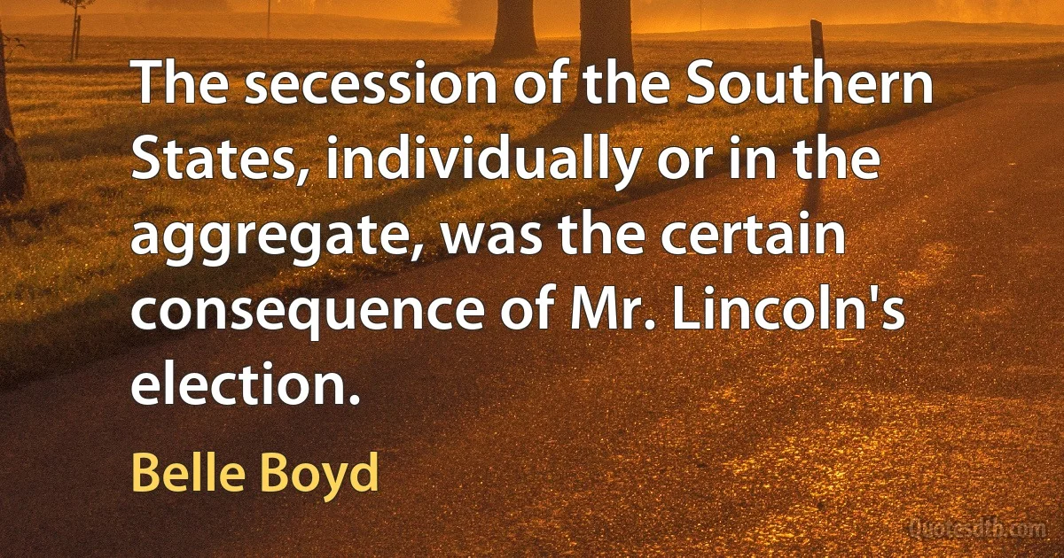 The secession of the Southern States, individually or in the aggregate, was the certain consequence of Mr. Lincoln's election. (Belle Boyd)