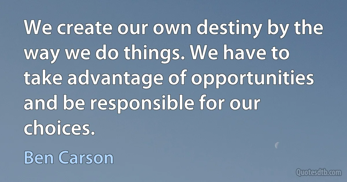 We create our own destiny by the way we do things. We have to take advantage of opportunities and be responsible for our choices. (Ben Carson)