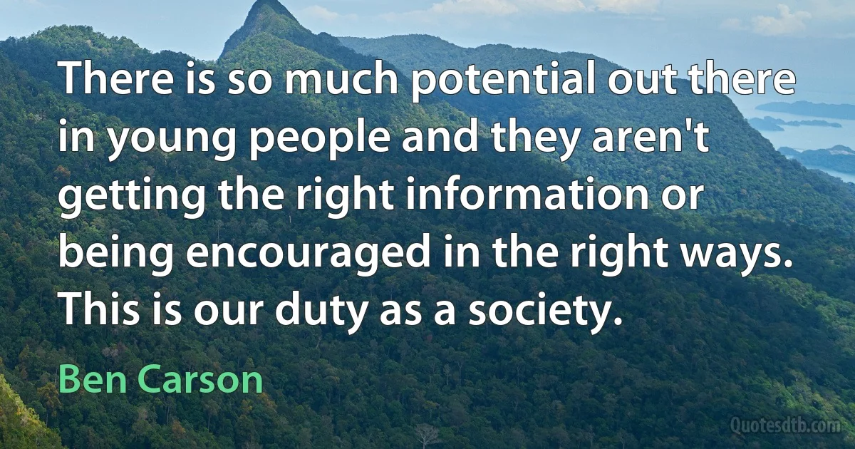 There is so much potential out there in young people and they aren't getting the right information or being encouraged in the right ways. This is our duty as a society. (Ben Carson)