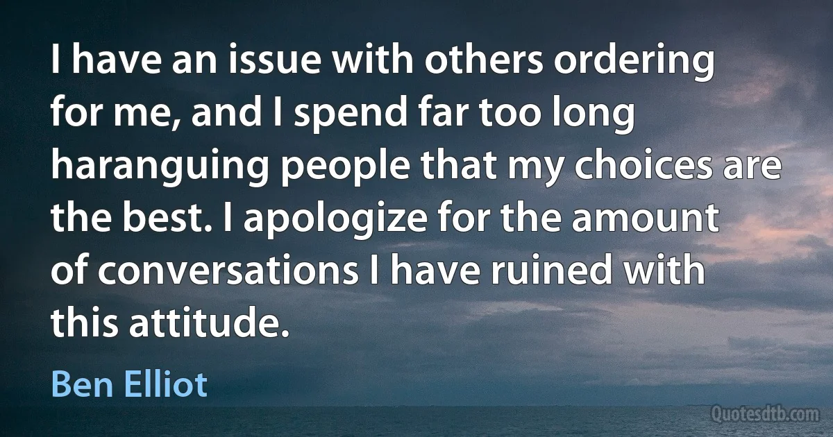 I have an issue with others ordering for me, and I spend far too long haranguing people that my choices are the best. I apologize for the amount of conversations I have ruined with this attitude. (Ben Elliot)