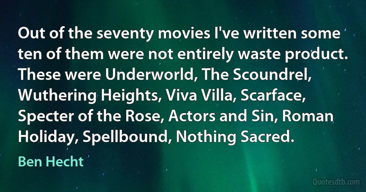 Out of the seventy movies I've written some ten of them were not entirely waste product. These were Underworld, The Scoundrel, Wuthering Heights, Viva Villa, Scarface, Specter of the Rose, Actors and Sin, Roman Holiday, Spellbound, Nothing Sacred. (Ben Hecht)