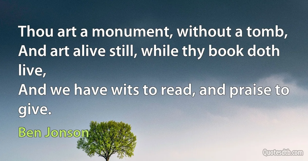 Thou art a monument, without a tomb,
And art alive still, while thy book doth live,
And we have wits to read, and praise to give. (Ben Jonson)