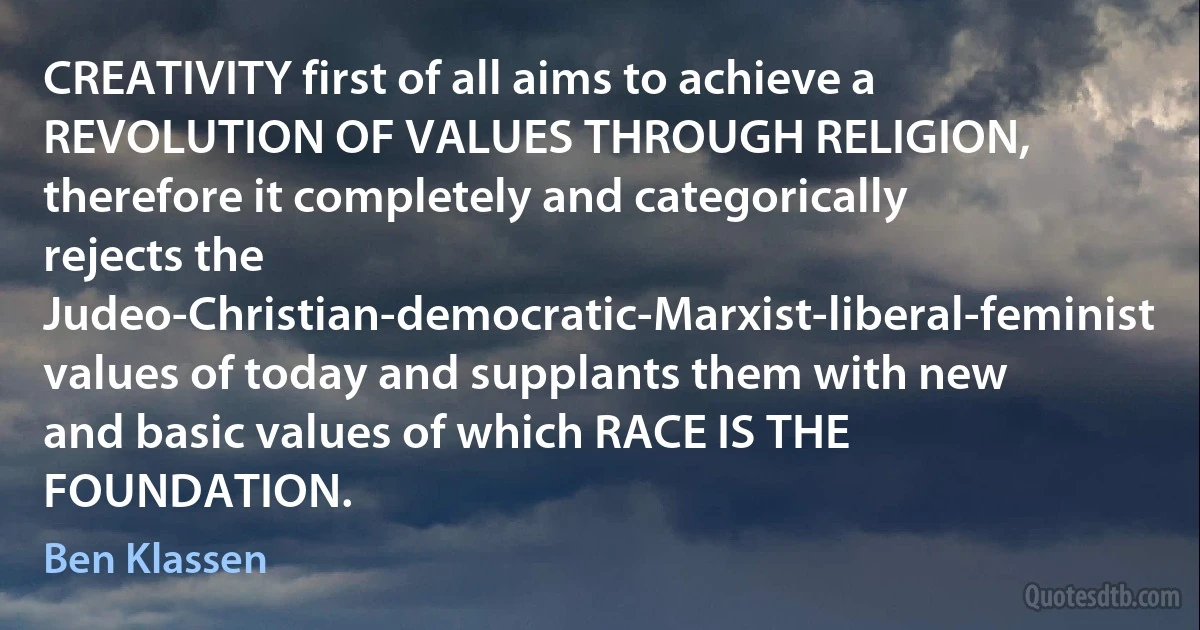 CREATIVITY first of all aims to achieve a REVOLUTION OF VALUES THROUGH RELIGION, therefore it completely and categorically rejects the Judeo-Christian-democratic-Marxist-liberal-feminist values of today and supplants them with new and basic values of which RACE IS THE FOUNDATION. (Ben Klassen)