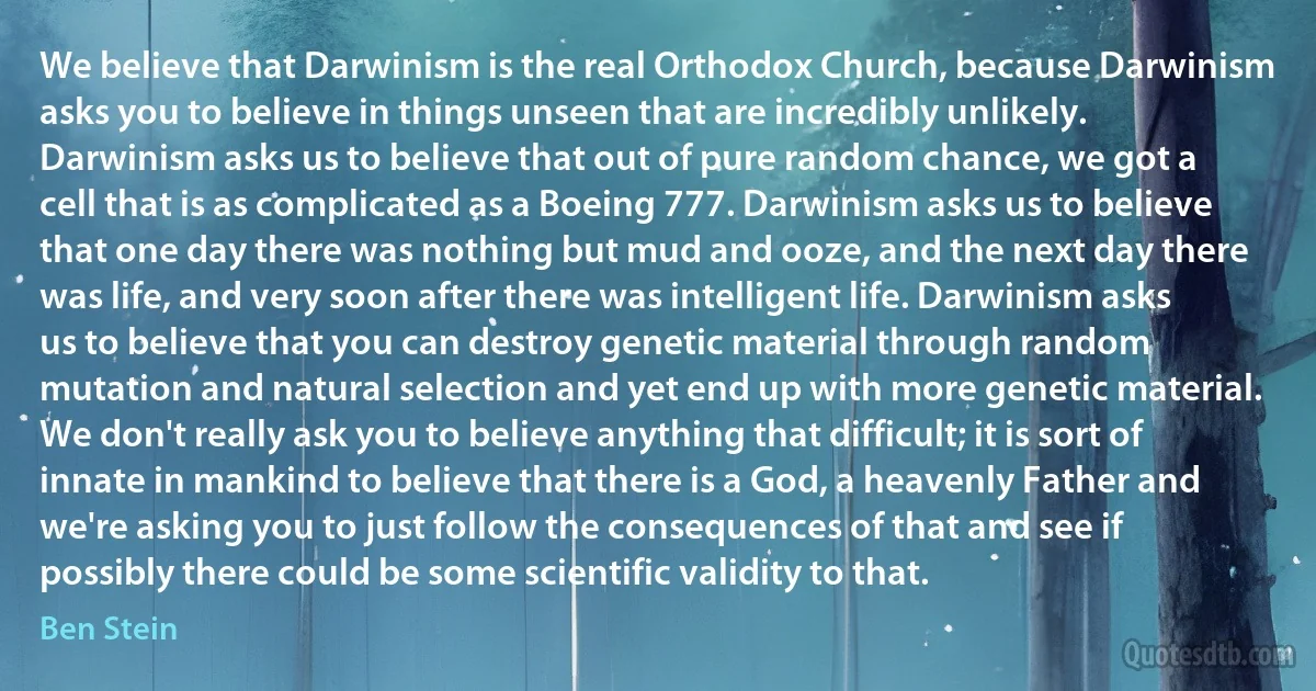 We believe that Darwinism is the real Orthodox Church, because Darwinism asks you to believe in things unseen that are incredibly unlikely. Darwinism asks us to believe that out of pure random chance, we got a cell that is as complicated as a Boeing 777. Darwinism asks us to believe that one day there was nothing but mud and ooze, and the next day there was life, and very soon after there was intelligent life. Darwinism asks us to believe that you can destroy genetic material through random mutation and natural selection and yet end up with more genetic material. We don't really ask you to believe anything that difficult; it is sort of innate in mankind to believe that there is a God, a heavenly Father and we're asking you to just follow the consequences of that and see if possibly there could be some scientific validity to that. (Ben Stein)