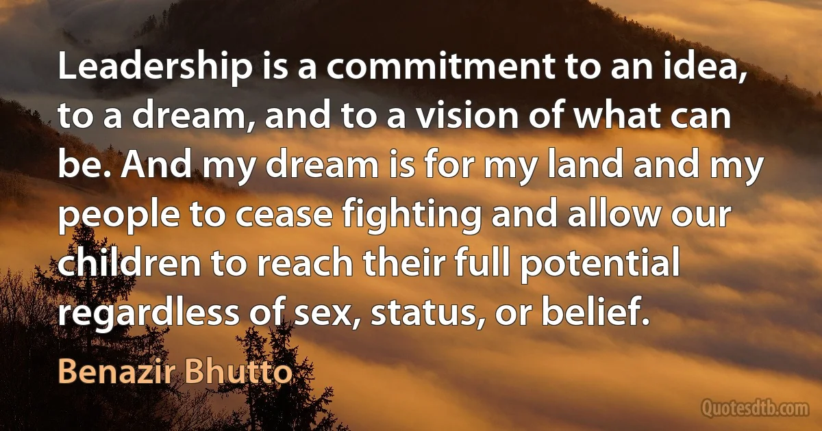 Leadership is a commitment to an idea, to a dream, and to a vision of what can be. And my dream is for my land and my people to cease fighting and allow our children to reach their full potential regardless of sex, status, or belief. (Benazir Bhutto)