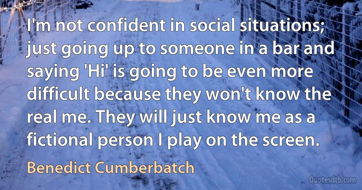 I'm not confident in social situations; just going up to someone in a bar and saying 'Hi' is going to be even more difficult because they won't know the real me. They will just know me as a fictional person I play on the screen. (Benedict Cumberbatch)